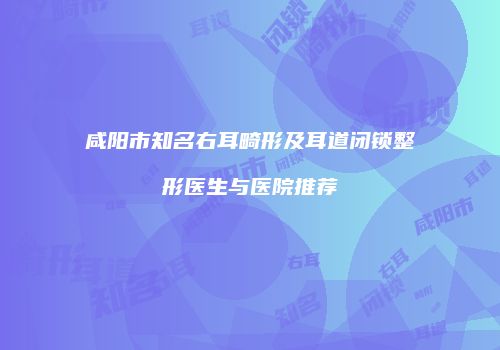 咸阳市知名右耳畸形及耳道闭锁整形医生与医院推荐