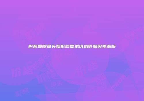 巴音郭楞鼻头整形修复术价格影响因素解析