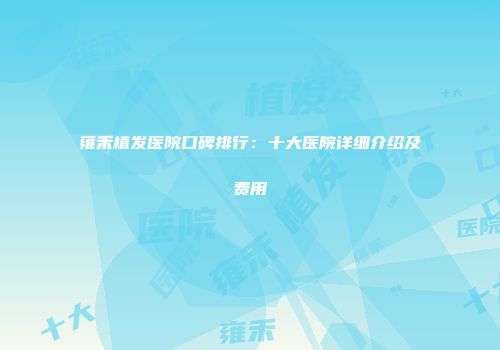 雍禾植发医院口碑排行：十大医院详细介绍及费用