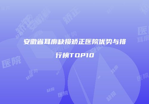 安徽省耳廓缺损矫正医院优势与排行榜TOP10