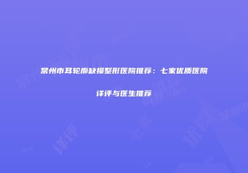 常州市耳轮廓缺损整形医院推荐：七家优质医院详评与医生推荐