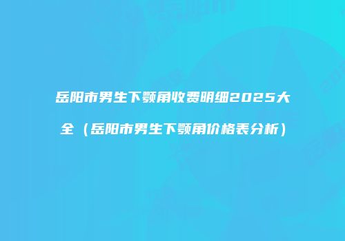 岳阳市男生下颚角收费明细2025大全（岳阳市男生下颚角价格表分析）