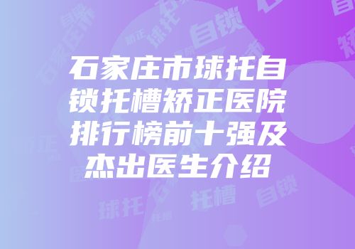 石家庄市球托自锁托槽矫正医院排行榜前十强及杰出医生介绍