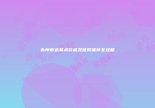 永州市造耳术价格及医院推荐全攻略