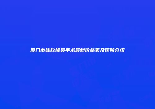 厦门市硅胶隆鼻手术最新价格表及医院介绍