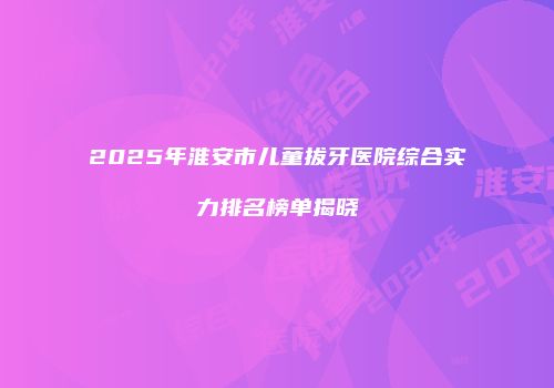 2025年淮安市儿童拔牙医院综合实力排名榜单揭晓