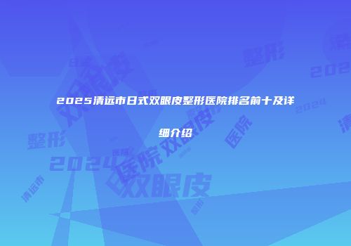 2025清远市日式双眼皮整形医院排名前十及详细介绍