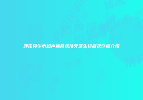 呼伦贝尔市超声波常规洁牙医生排名及详细介绍