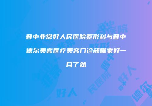 晋中非常好人民医院整形科与晋中德尔美客医疗美容门诊部哪家好一目了然