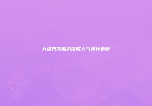 大连方颌缩减医院人气排行解析