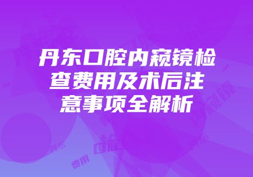 丹东口腔内窥镜检查费用及术后注意事项全解析