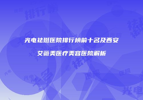 光电祛斑医院排行榜前十名及西安艾薇美医疗美容医院解析
