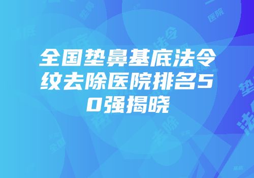 全国垫鼻基底法令纹去除医院排名50强揭晓