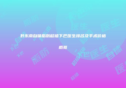 黔东南自体脂肪移植下巴医生排名及手术价格概览