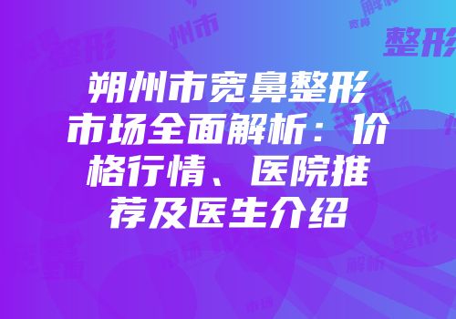 朔州市宽鼻整形市场全面解析：价格行情、医院推荐及医生介绍