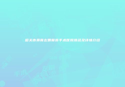 韶关市鼻骨左侧骨折手术医院排名及详情介绍