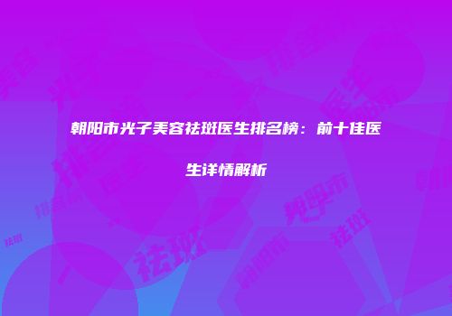 朝阳市光子美容祛斑医生排名榜：前十佳医生详情解析