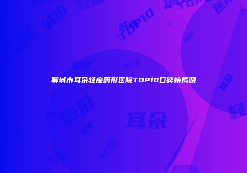 聊城市耳朵轻度畸形医院TOP10口碑榜揭晓
