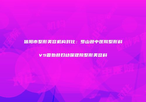 信阳市整形美容机构对比：罗山县中医院整形科VS固始县妇幼保健院整形美容科
