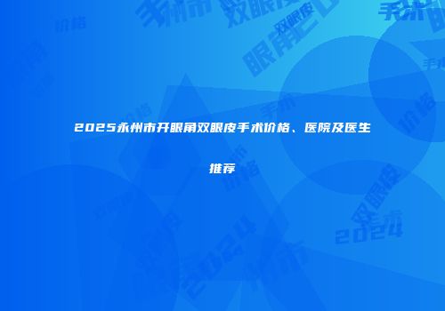2025永州市开眼角双眼皮手术价格、医院及医生推荐