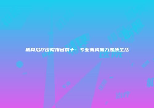 狐臭治疗医院排名前十：专业机构助力健康生活