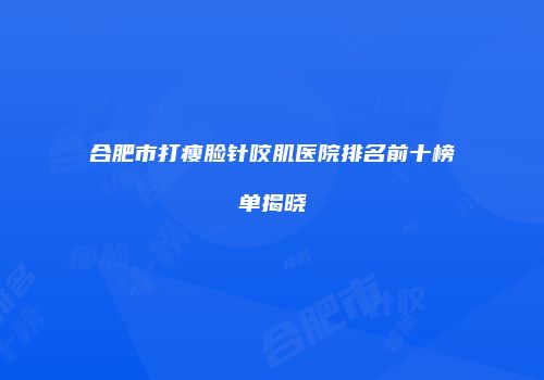 合肥市打瘦脸针咬肌医院排名前十榜单揭晓