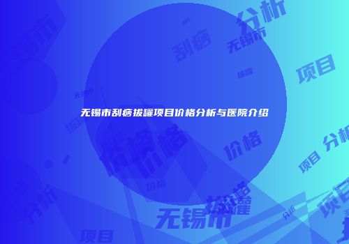 无锡市刮痧拔罐项目价格分析与医院介绍