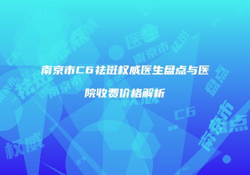 南京市C6祛斑权威医生盘点与医院收费价格解析