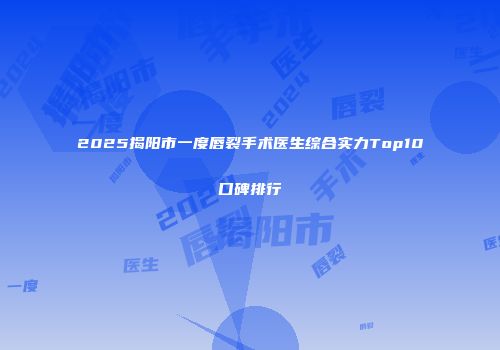 2025揭阳市一度唇裂手术医生综合实力Top10口碑排行