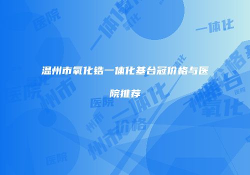 温州市氧化锆一体化基台冠价格与医院推荐