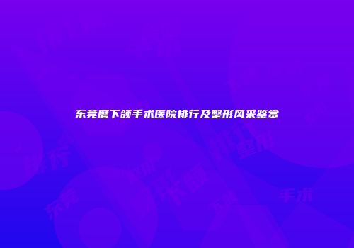 东莞磨下颌手术医院排行及整形风采鉴赏