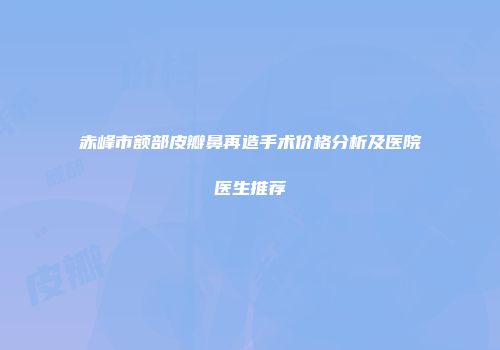 赤峰市额部皮瓣鼻再造手术价格分析及医院医生推荐