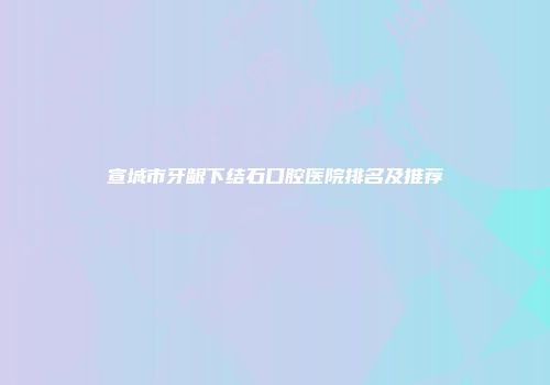 宣城市牙龈下结石口腔医院排名及推荐