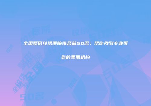 全国整形纹绣医院排名前50名：帮你找到专业可靠的美丽机构