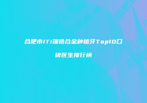 合肥市ITI瑞锆合金种植牙Top10口碑医生排行榜