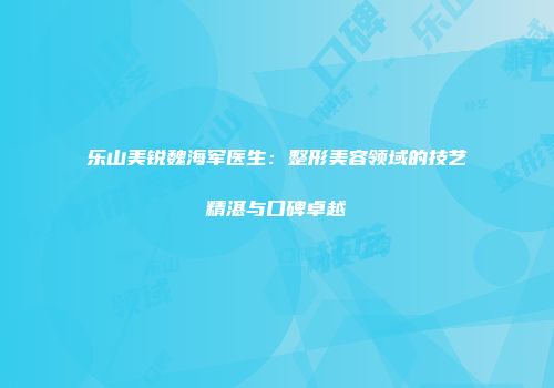 乐山美锐魏海军医生：整形美容领域的技艺精湛与口碑卓越