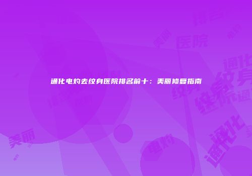 通化电灼去纹身医院排名前十：美丽修复指南
