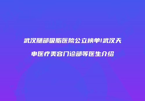武汉腿部吸脂医院公立榜单!武汉天申医疗美容门诊部等医生介绍