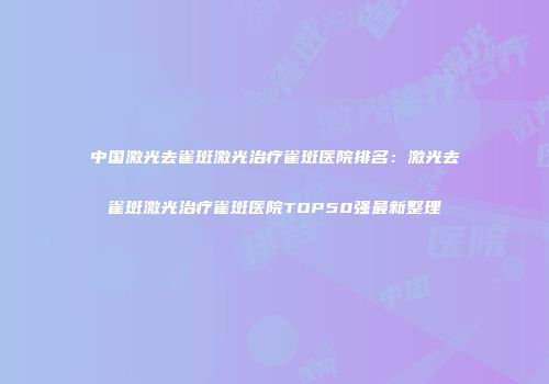 中国激光去雀斑激光治疗雀斑医院排名：激光去雀斑激光治疗雀斑医院TOP50强最新整理