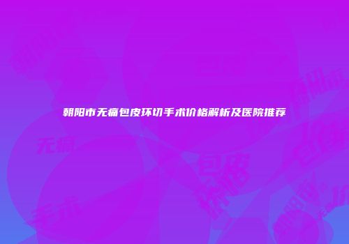 朝阳市无痛包皮环切手术价格解析及医院推荐