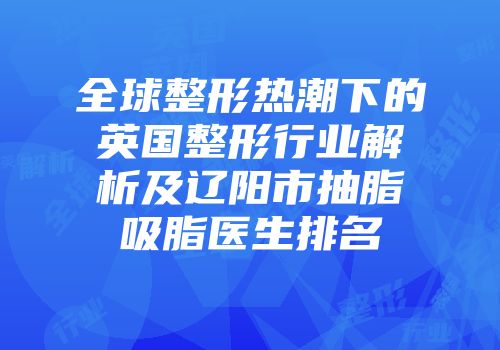 全球整形热潮下的英国整形行业解析及辽阳市抽脂吸脂医生排名