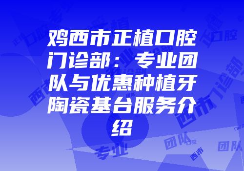 鸡西市正植口腔门诊部：专业团队与优惠种植牙陶瓷基台服务介绍