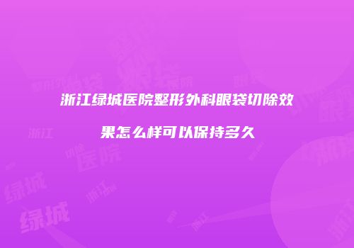 浙江绿城医院整形外科眼袋切除效果怎么样可以保持多久