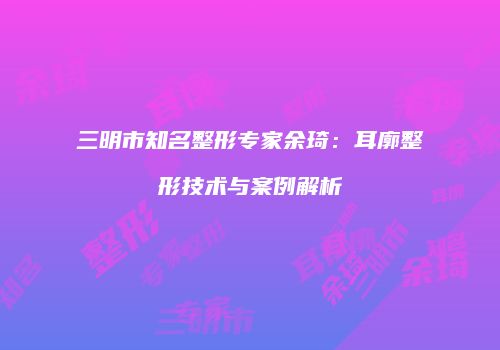 三明市知名整形专家余琦：耳廓整形技术与案例解析