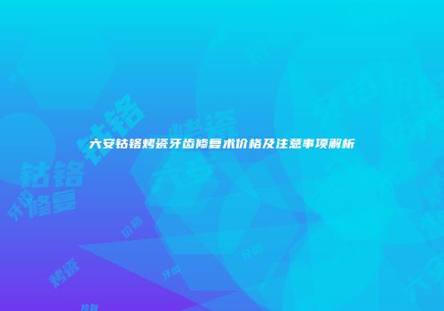 六安钴铬烤瓷牙齿修复术价格及注意事项解析