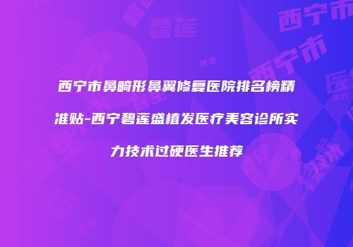 西宁市鼻畸形鼻翼修复医院排名榜精准贴-西宁碧莲盛植发医疗美容诊所实力技术过硬医生推荐