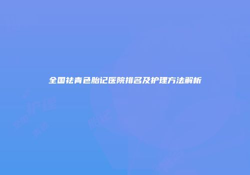 全国祛青色胎记医院排名及护理方法解析