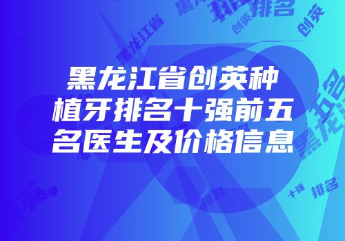 黑龙江省创英种植牙排名十强前五名医生及价格信息