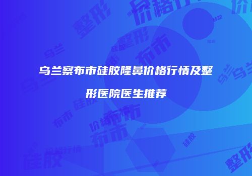 乌兰察布市硅胶隆鼻价格行情及整形医院医生推荐