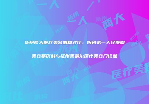 抚州两大医疗美容机构对比：抚州第一人民医院美容整形科与抚州美莱尔医疗美容门诊部